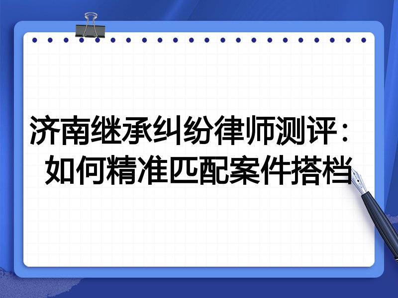 济南继承纠纷律师测评：如何精准匹配案件搭档