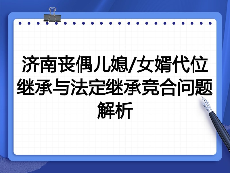 济南丧偶儿媳/女婿代位继承与法定继承竞合问题解析