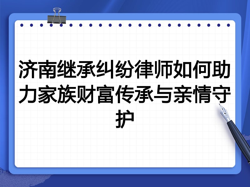 济南继承纠纷律师如何助力家族财富传承与亲情守护