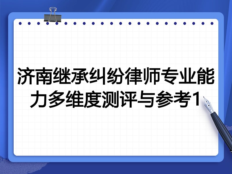 济南继承纠纷律师专业能力多维度测评与参考1