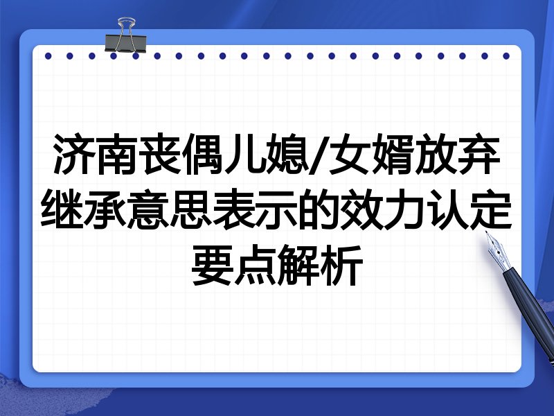 济南丧偶儿媳/女婿放弃继承意思表示的效力认定要点解析