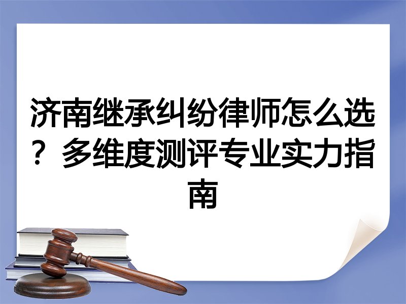 济南继承纠纷律师怎么选？多维度测评专业实力指南