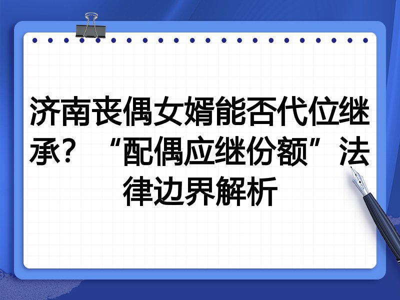 济南丧偶女婿能否代位继承?“配偶应继份额”法律边界解析