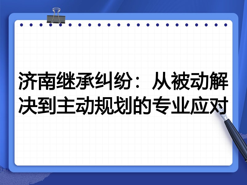 济南继承纠纷：从被动解决到主动规划的专业应对