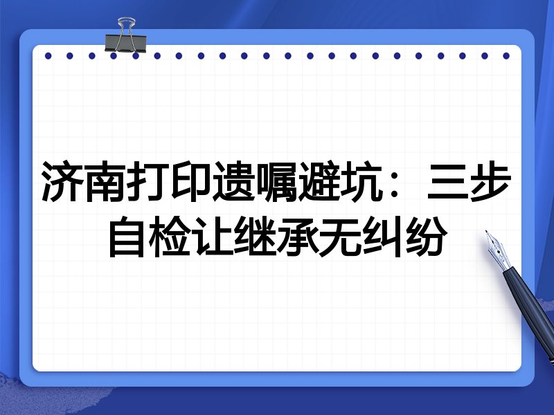 济南打印遗嘱避坑:三步自检让继承无纠纷