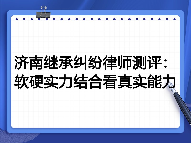 济南继承纠纷律师测评:软硬实力结合看真实能力