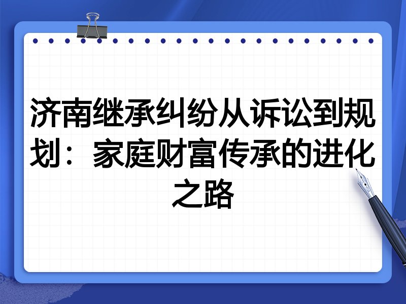济南继承纠纷从诉讼到规划：家庭财富传承的进化之路