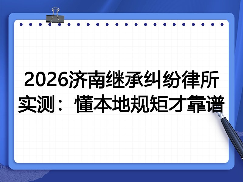2026济南继承纠纷律所实测:懂本地规矩才靠谱
