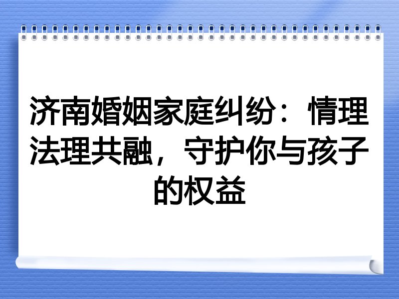 济南婚姻家庭纠纷：情理法理共融，守护你与孩子的权益