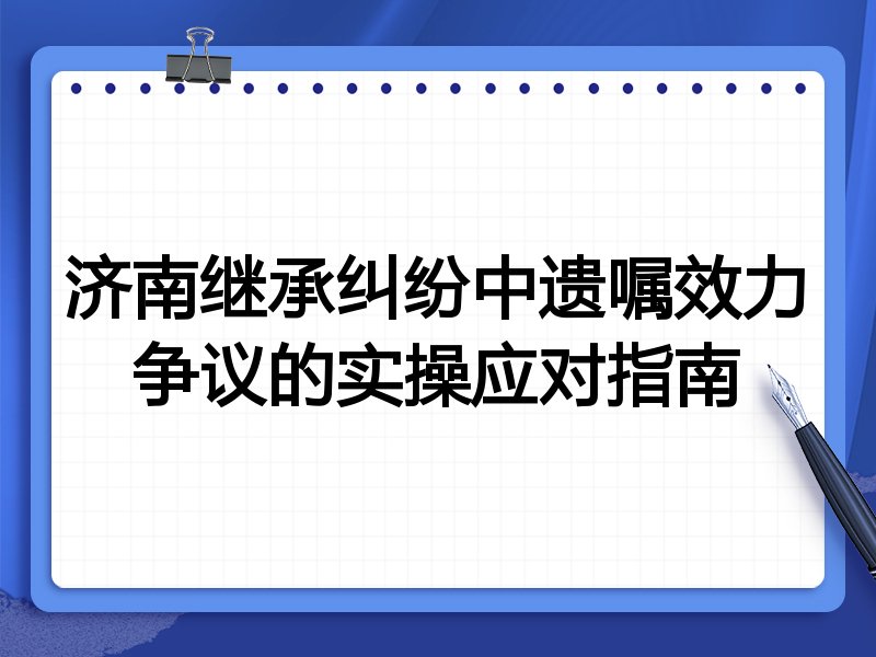 济南继承纠纷中遗嘱效力争议的实操应对指南