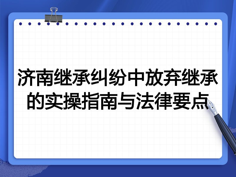 济南继承纠纷中放弃继承的实操指南与法律要点