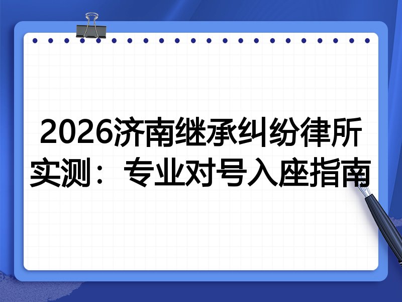 2026济南继承纠纷律所实测:专业对号入座指南