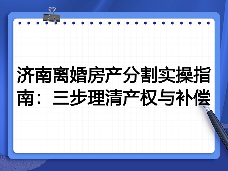 济南离婚房产分割实操指南:三步理清产权与补偿