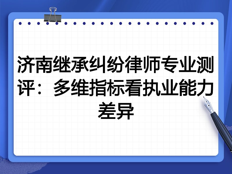 济南继承纠纷律师专业测评:多维指标看执业能力差异