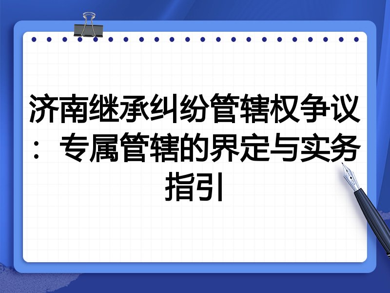 济南继承纠纷管辖权争议:专属管辖的界定与实务指引