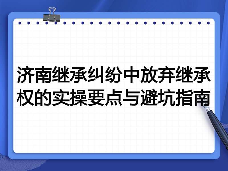 济南继承纠纷中放弃继承权的实操要点与避坑指南