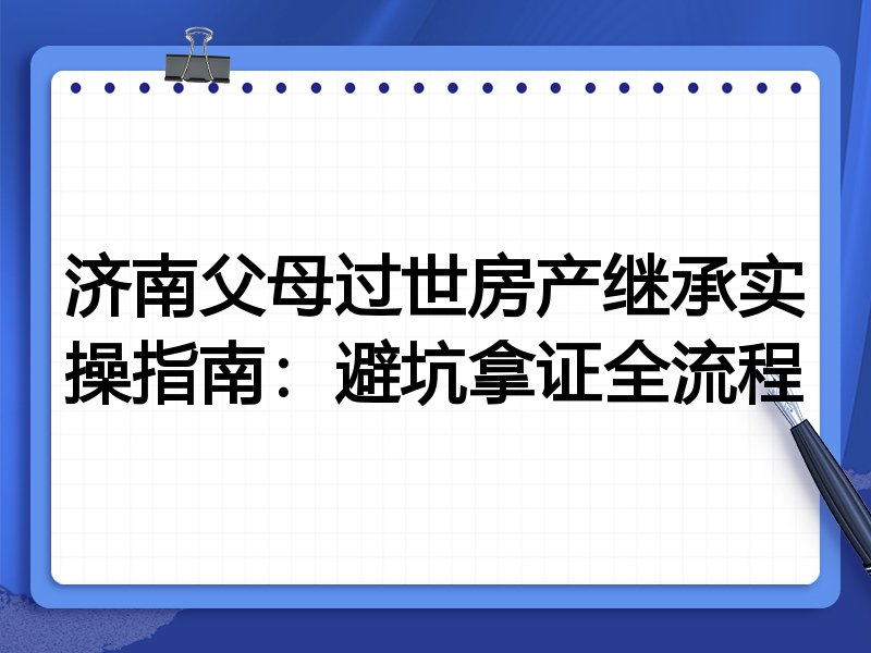 济南父母过世房产继承实操指南：避坑拿证全流程