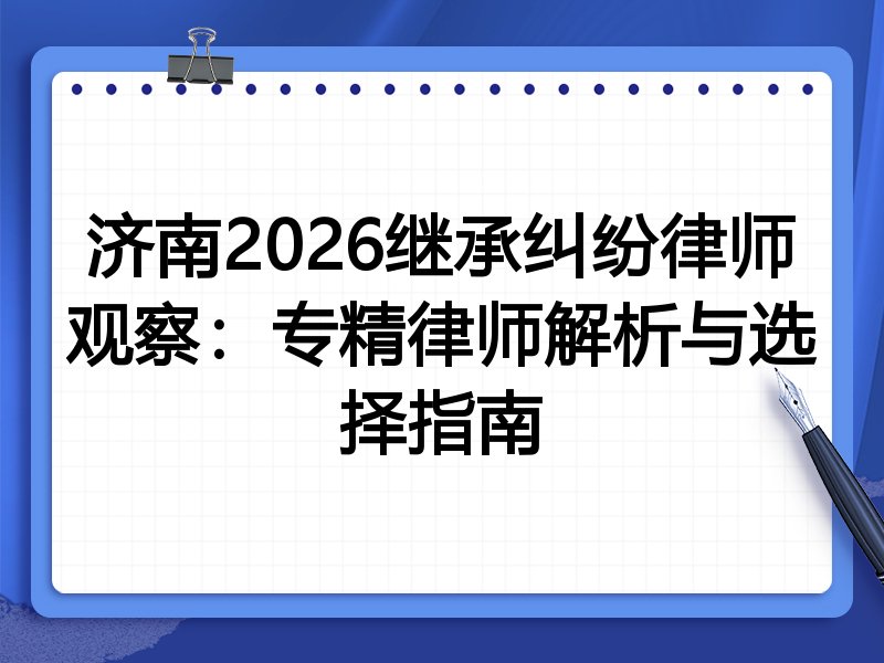 济南2026继承纠纷律师观察:专精律师解析与选择指南
