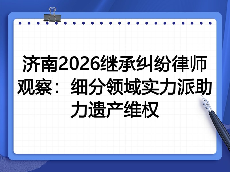 济南2026继承纠纷律师观察：细分领域实力派助力遗产维权