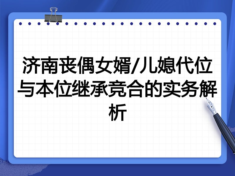 济南丧偶女婿/儿媳代位与本位继承竞合的实务解析