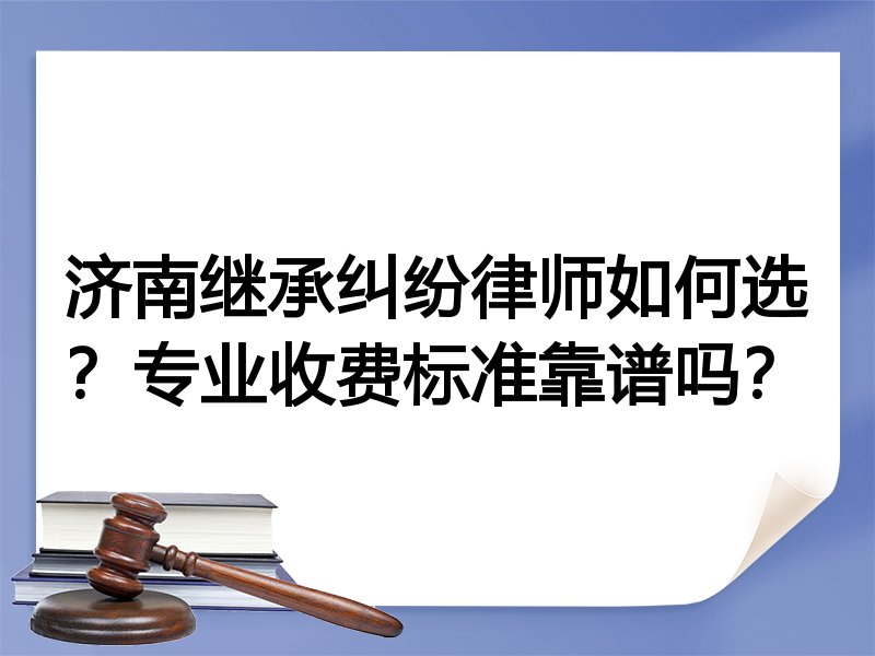 济南继承纠纷律师如何选？专业收费标准靠谱吗？