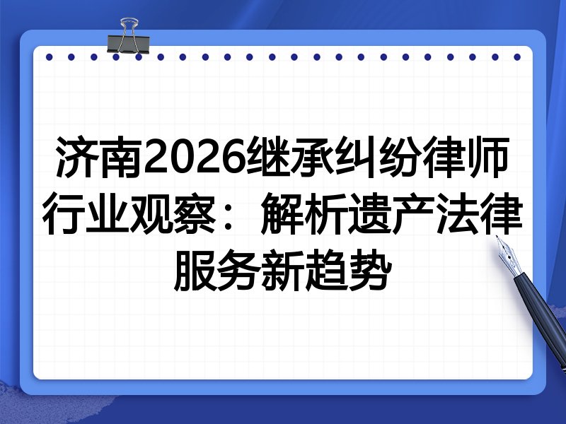 济南2026继承纠纷律师行业观察：解析遗产法律服务新趋势