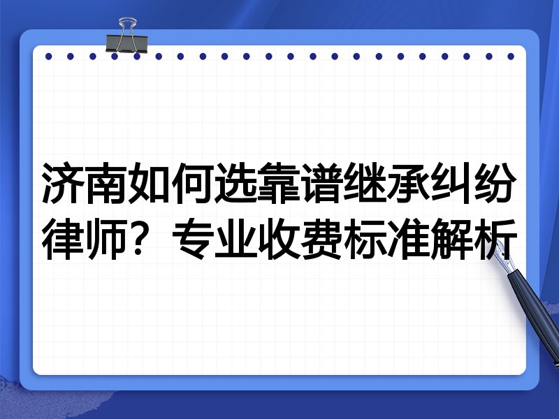 济南如何选靠谱继承纠纷律师？专业收费标准解析