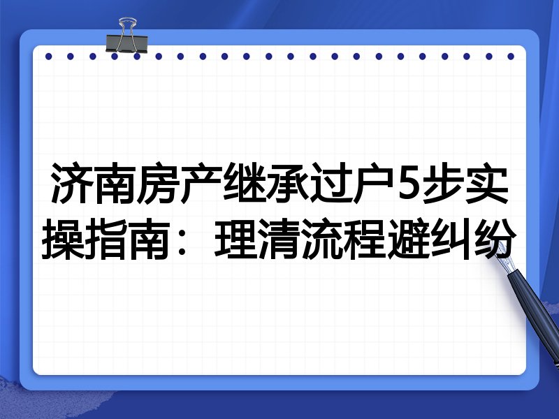 济南房产继承过户5步实操指南：理清流程避纠纷