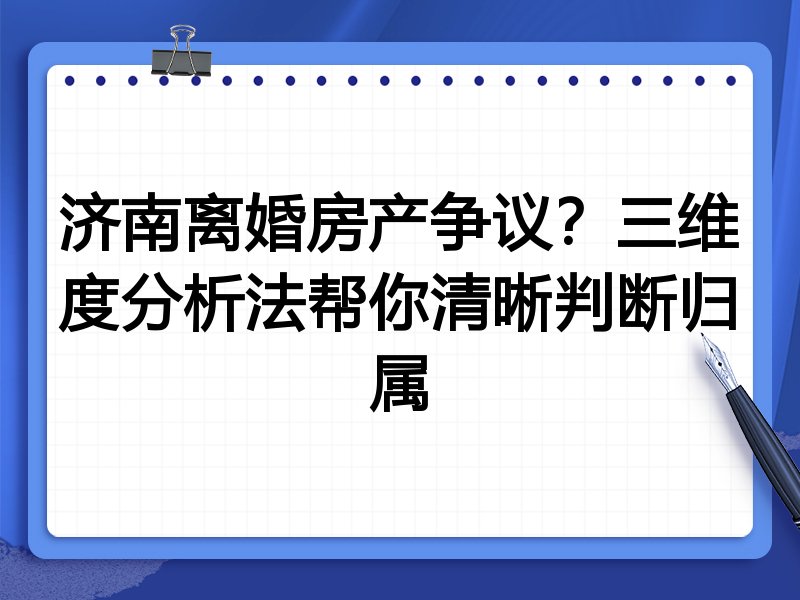 济南离婚房产争议?三维度分析法帮你清晰判断归属