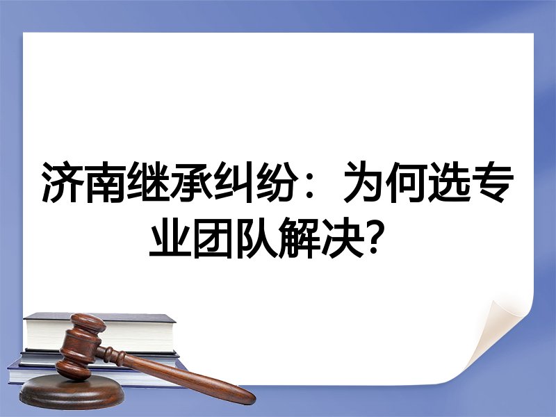 济南继承纠纷：为何选专业团队解决？