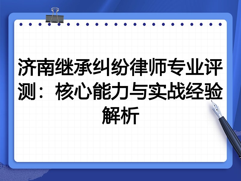 济南继承纠纷律师专业评测：核心能力与实战经验解析
