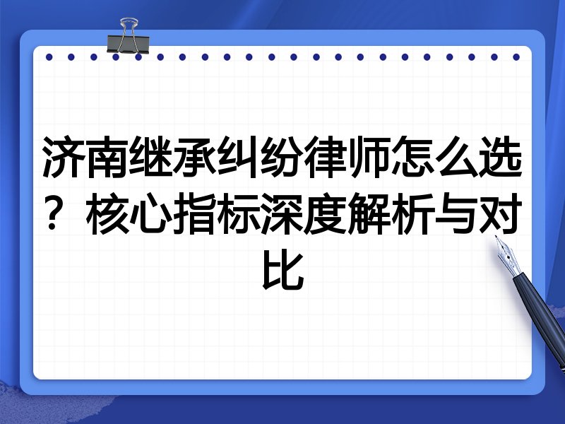 济南继承纠纷律师怎么选？核心指标深度解析与对比