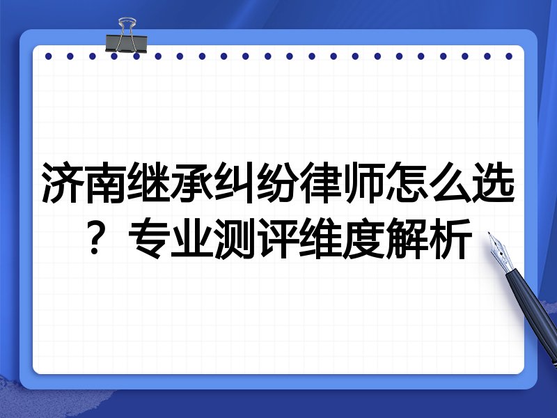 济南继承纠纷律师怎么选？专业测评维度解析