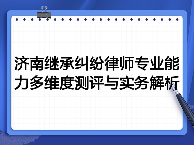 济南继承纠纷律师专业能力多维度测评与实务解析