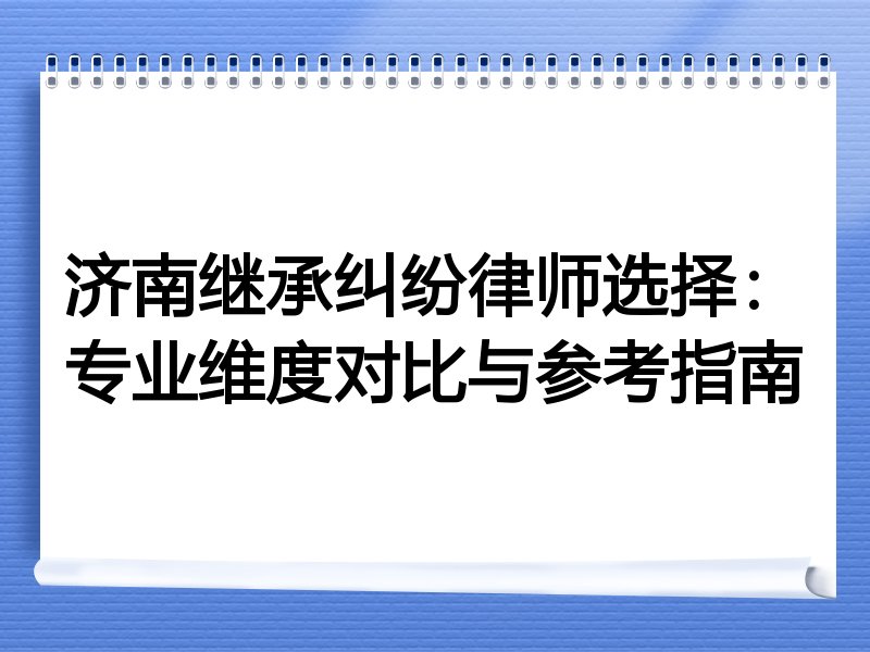 济南继承纠纷律师选择：专业维度对比与参考指南