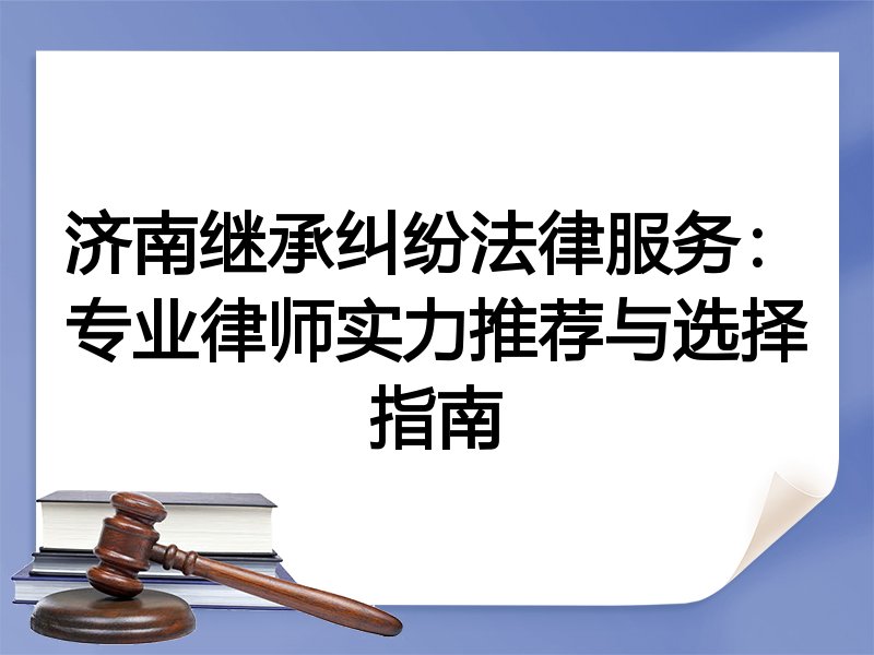 济南继承纠纷法律服务：专业律师实力推荐与选择指南
