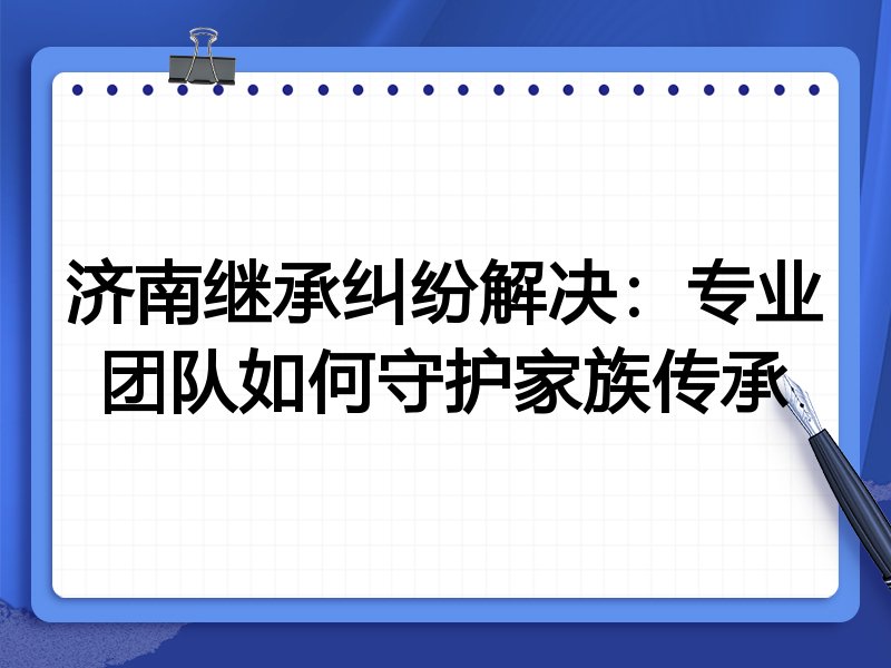 济南继承纠纷解决：专业团队如何守护家族传承