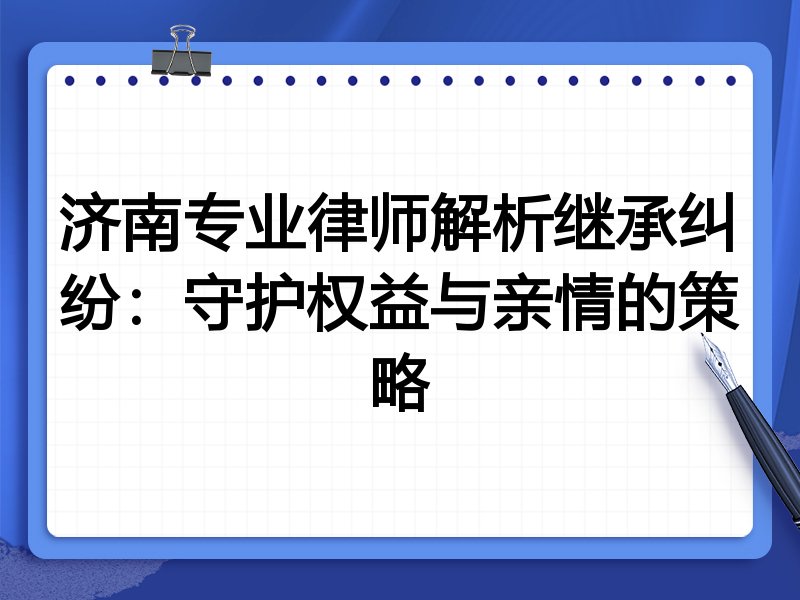 济南专业律师解析继承纠纷：守护权益与亲情的策略