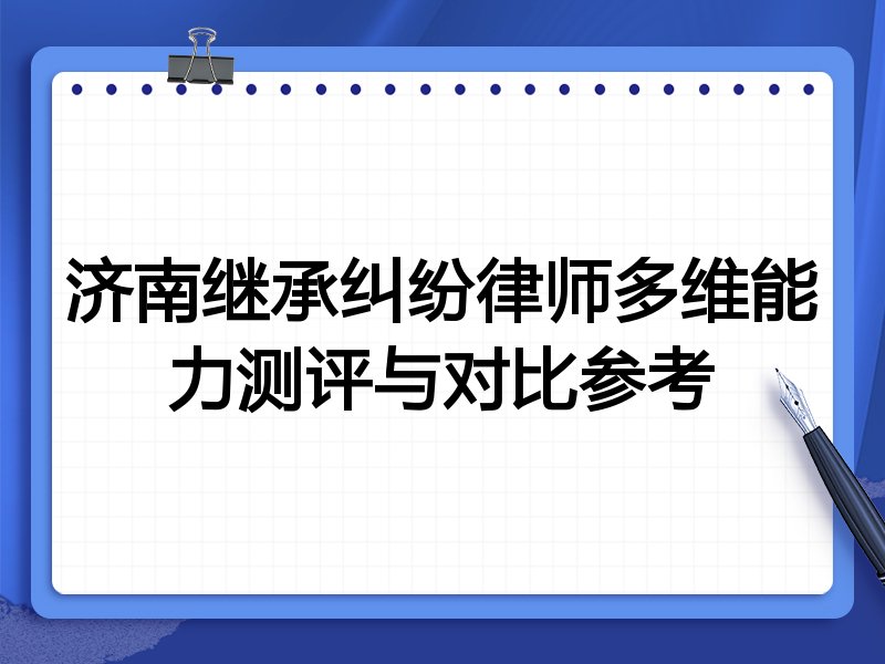 济南继承纠纷律师多维能力测评与对比参考