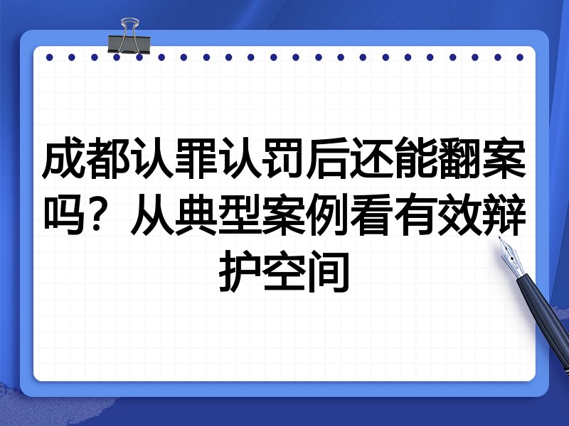 成都认罪认罚后还能翻案吗?从典型案例看有效辩护空间