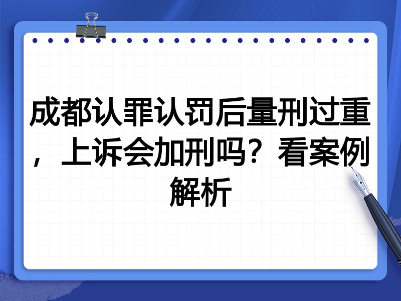成都认罪认罚后量刑过重,上诉会加刑吗?看案例解析