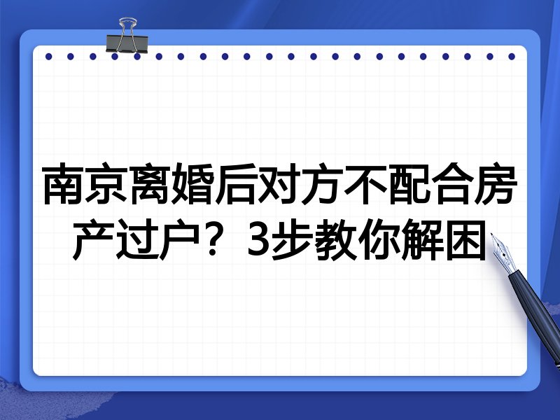 南京离婚后对方不配合房产过户？3步教你解困