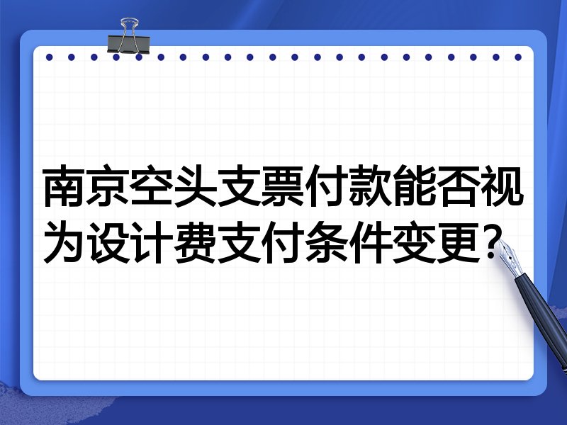 南京空头支票付款能否视为设计费支付条件变更?