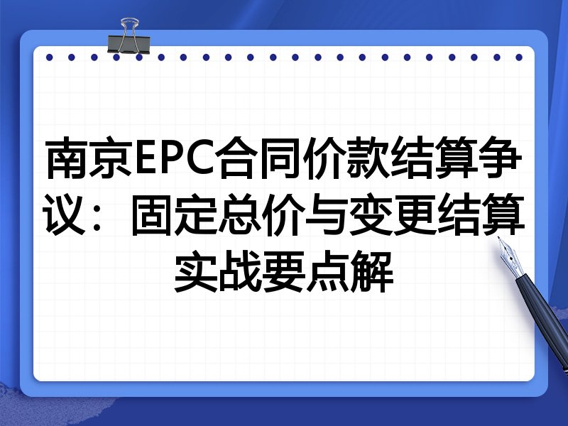 南京EPC合同价款结算争议:固定总价与变更结算实战要点解