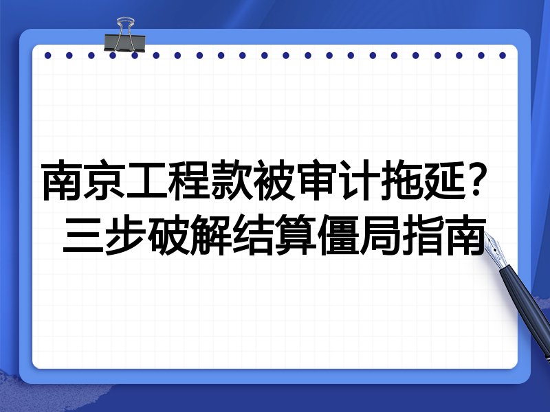 南京工程款被审计拖延?三步破解结算僵局指南