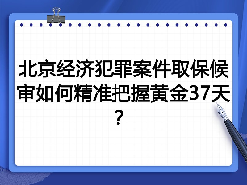 北京经济犯罪案件取保候审如何精准把握黄金37天？